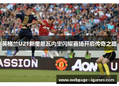 英格兰U21新星恩瓦内里闪耀赛场开启传奇之路