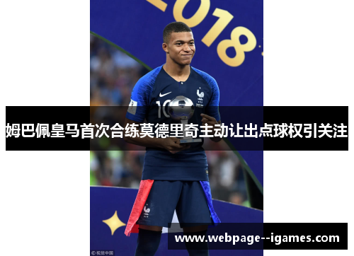 姆巴佩皇马首次合练莫德里奇主动让出点球权引关注
